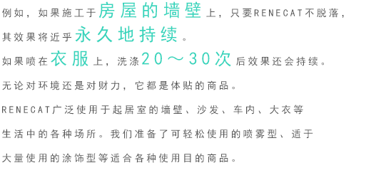 例如，如果施工于房屋的墙壁上，只要RENECAT不脱落，其效果将近乎永久地持续。如果喷在衣服上，洗涤20～30次后效果还会持续。 无论对环境还是对财力，它都是体贴的商品。 RENECAT广泛使用于起居室的墙壁、沙发、车内、大衣等生活中的各种场所。金年会准备了可轻松使用的喷雾型、适于大量使用的涂饰型等适合各种使用目的商品。 